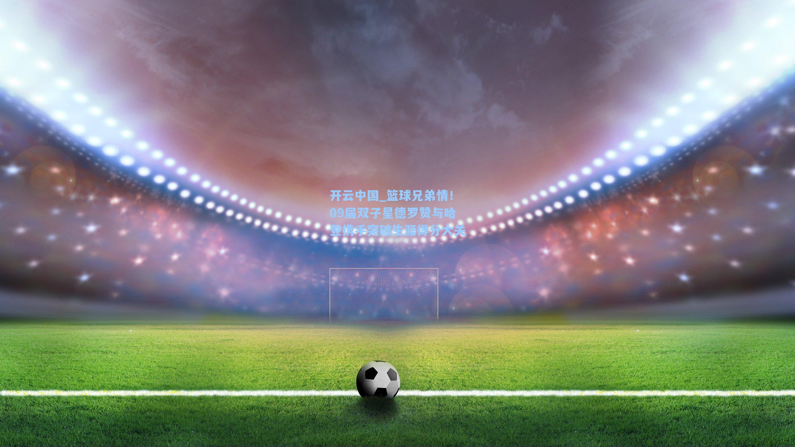 篮球兄弟情！09届双子星德罗赞与哈登携手突破生涯得分大关