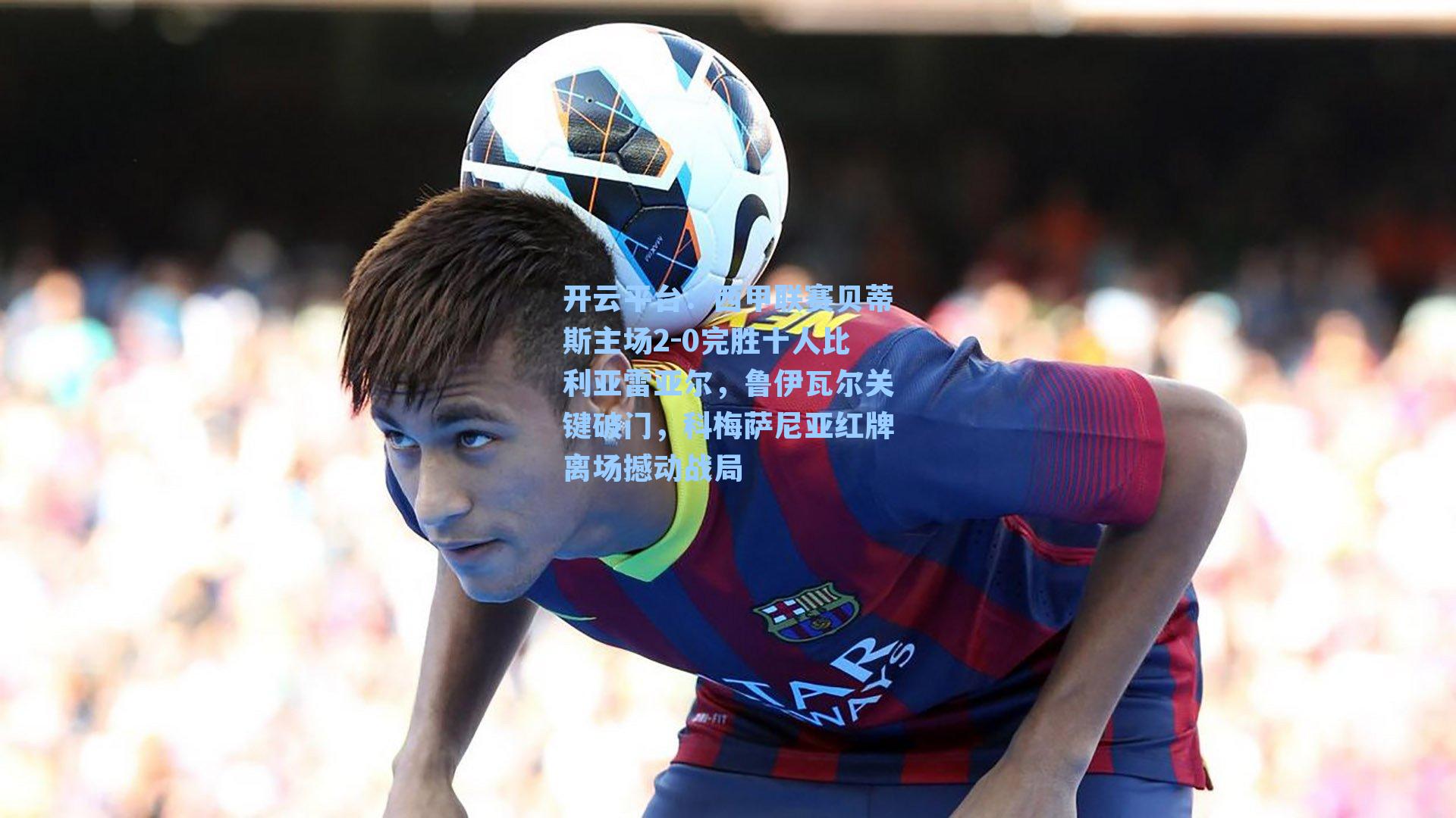 西甲联赛贝蒂斯主场2-0完胜十人比利亚雷亚尔,鲁伊瓦尔关键破门,科梅萨尼亚红牌离场撼动战局